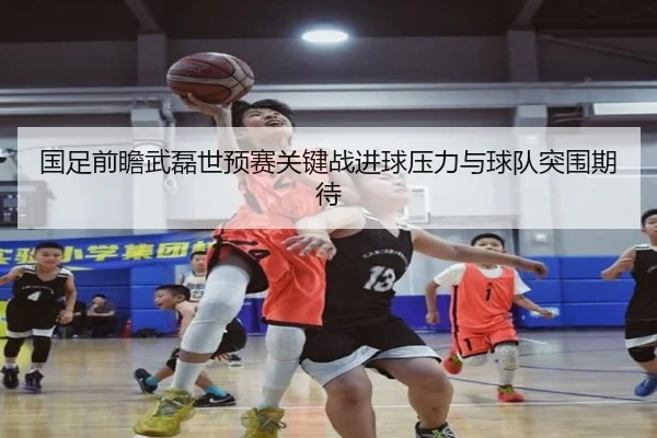 国足前瞻武磊世预赛关键战进球压力与球队突围期待
