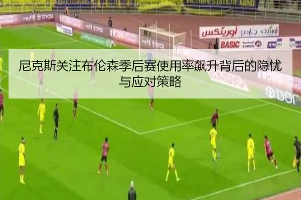 尼克斯关注布伦森季后赛使用率飙升背后的隐忧与应对策略