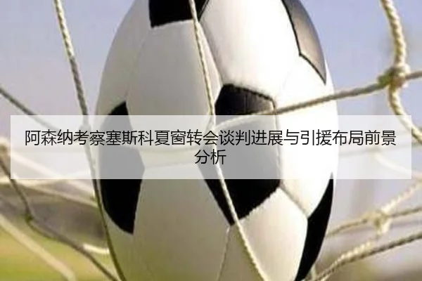 阿森纳考察塞斯科夏窗转会谈判进展与引援布局前景分析