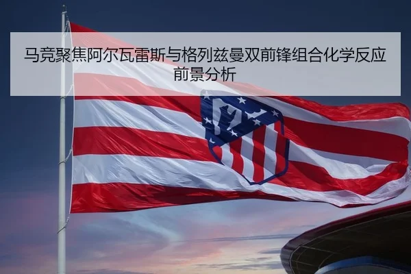 马竞聚焦阿尔瓦雷斯与格列兹曼双前锋组合化学反应前景分析